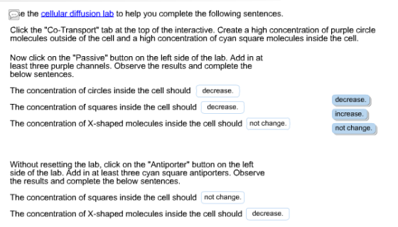 e the cellular diffusion lab to help you complete the following sentences. Click the Co-Transport tab at the top of the interactive. Create a high concentration of purple circle molecules outside of the cell and a high concentration of cyan square molecules inside the cell. Now click on the Passive button on the left side of the lab. Add in at least three purple channels. Observe the results and complete the below sentences. The concentration of circles inside the cell should decrease. The concentration of squares inside the cell should decrease decrease ncrease not change Without resetting the lab, click on the Antiporter button on the left side of the lab. Add in at least three cyan square antiporters. Observe the results and complete the below sentences. The concentration of squares inside the cell should not change. The concentration of X-shaped molecules inside the cell should decrease.