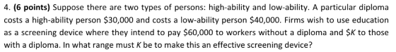 4. (6 points) Suppose there are two types of persons: high-ability and low-ability. A particular diploma costs a high-ability person $30,000 and costs a low-ability person $40,000. Firms wish to use education as a screening device where they intend to pay $60,000 to workers without a diploma and SK to those with a diploma. In what range must K be to make this an effective screening device?