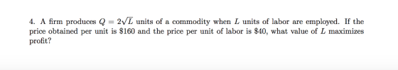 4. A firm produces Q = 2/L units of a commodity when L units of labor are employed. If the price obtained per unit is $160 and the price per unit of labor is $40, what value of L maximizes profit?