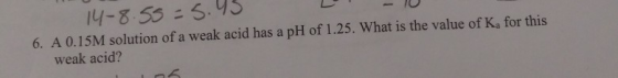 14-8.55=5.45 6. A 0.15M solution of a weak acid has a pH of 1.25. What is the value of K, for this weak acid?