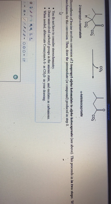 CO2 CO2 Co2 a-ketoisocaproate Biosynthesis of leucine involves conversion of 2-isopropyl-alpha-ketomalate to alpha-ketocaproate (see above). This proceeds in in two steps. W mechanism for this conversion. Then, draw the intermediate (or compound) produced in step 1. . You do not have to consider stereochemistry . Draw uninvolved carboxyl groups in the anionic state, and enolates as carbanions. . When needed, abbreviate CoenzymeA-S- as CH3S- in your drawing.