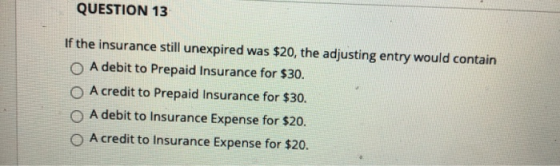 QUESTION 13 If the insurance still unexpired was $20, the adjusting entry would contain O A debit to Prepaid Insurance for $3