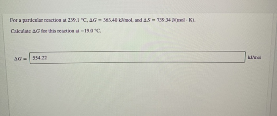 For a particular reaction at 239.1 °C, AG = 363.40 kJ/mol, and AS = 739.34 J/mol. K). Calculate AG for this reaction at -19.0