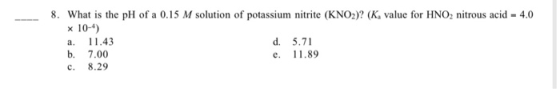 What is the pH of a 0.15 M solution of potassium nitrite (KNO2)? (K, value for HNO2 nitrous acid - 4.0 x 10-4) a. 11.43 d.5.7
