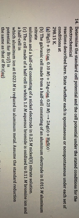 14. Determine the standard cell potential and the cell potential under the stated conditions for the electrochemical reactions described here. State whether each is spontaneous or nonspontaneous under each set of conditions at 298.15 K. a) Hg(l) + S2-(ag, 0.10 M) + 2Ag+(ag, 0.25 M) → 2Ag(s) + HgS(s) \ (b) The galvanic cell made from a half-cell consisting of an aluminum electrode in 0.015 M aluminum nitrate solution and a half-cell consisting of a nickel electrode in 0.25 M nickel(II) nitrate solution. (c) The cell made of a half-cell in which 1.0 M aqueous bromide is oxidized to 0.11 M bromine ion and a half-cell in which aluminum ion at 0.023 M is reduced to aluminum metal. Assume the standard reduction potential for Br2() is the same as that of Br2(aq)