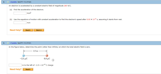 8. -12 points SercP11 15.3.P.020. An electron is accelerated by a constant electric field of magnitude 285 N/C. (a) Find the acceleration of the electron. m/s2 (b) Use the equations of motion with constant acceleration to find the electrons speed after 8.00 x 10 9 s, assuming it starts from rest. Need Help? Read It Watch t 9. +-/1 points SerCP11 15.3 P 031 In the figure below, determine the point (other than infinity) at which the total electric field is zerc -2.5 μC m to the left of -2.5 x 10 C charge Need Help? Read It