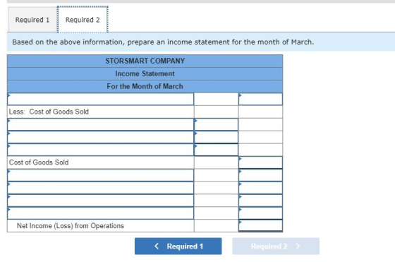 Required 1 Required 2 Based on the above information, prepare an income statement for the month of March. STOR SMART COMPANY