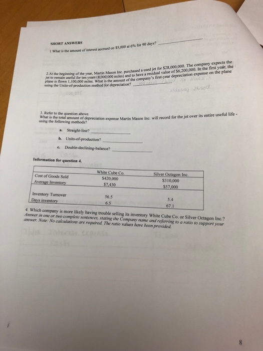 SHORT ANSWERS what is the amount ofinterest accrued on $5,000 at 6% for 90 dys? uine orcthe year, Martin Mason Inc parchased a used jet for $28,000,000. The company expects the plane is nownear (k000,000 miles) and to have a residual value of S6,200,000. In the first year, the uing the Units-of proastie r amount of the eomparys first-year depreciation expense on the plane jet to remain f production method for depreciation? nod 3. Refer to the question above What is the total amount of depreciation expense Martin Mason Inc. using the following methods? will record for the jet over its entire useful life - Straight-line? h. Units-of-production? Information for question 4. Cube $420,000 Silver Octagon Inc. S310,000 Cost of Goods Sold Inventory Turnover 56.5 6.5 5.4 67.1 Days inventory . Which company is more likely having trouble selling its inventory White Cube Co. or Silver Octagon Inc.? Answer in one or two complete sentences, skating the Compay name and referring to a ratio to support your answer. Note: No calculations are required The ratio values have been provided
