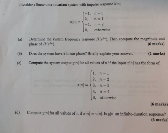 Consider a linear time-invariant system with impulse response hin (-1, n o 2, n 1 h[n]--1, n=2 0, otherwise (a) Determine the system frequency response H(e). Then compute the magnitude and (b) Does the system have a linear phase? Briefly explain your answer. (2 marks) (c) Compute the system output yin] for all values of n if the input r[n] has the form of: phase of H(e (6 marks) 1,n=1 2, n 2 n3, n 3 4, n-4 0, otherwise (6 marks) (d) Compute yinl for all values of n if rnl ufnl. Is y/n] an infinite-duration sequence? (6 marks