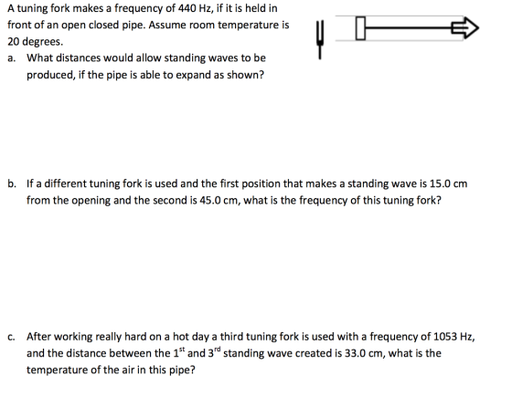 A tuning fork makes a frequency of 440 Ht s eld in A tuning fork makes a frequency of 440 Hz, if it is held in front of an open closed pipe. Assume room temperature is 20 degrees. a. What distances would allow standing waves to be トー→ produced, if the pipe is able to expand as shown? b. If a different tuning fork is used and the first position that makes a standing wave is 15.0 cm from the opening and the second is 45.0 cm, what is the frequency of this tuning fork? After working really hard on a hot day a third tuning fork is used with a frequency of 1053 Hz, and the distance between the 1st and 3rd standing wave created is 33.0 cm, what is the temperature of the air in this pipe? c.
