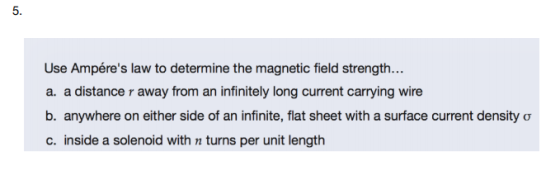 5. Use Ampéres law to determine the magnetic field strength... a. a distance r away from an infinitely long current carrying wire b. anywhere on either side of an infinite, flat sheet with a surface current density σ c. inside a solenoid with n turns per unit length