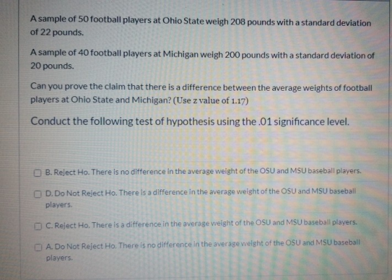 A sample of 50 football players at Ohio State weigh 208 pounds with a standard deviation of 22 pounds. A sample of 40 footbal