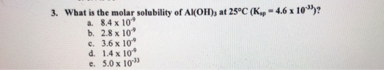 3. What is the molar solubility of Al(OH)3 at 25°C (Ksp = 4.6 x 10)? a. 8.4 x 10 b. 2.8 x 10° c. 3.6 x 10° d. 1.4 x 10-9 e.