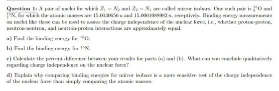Question 1: A pair of nuclei for which Zi = N2 and Z2 N1 are called lnirror isobars. One such pair is 50 and 15N for which the atomic masses are 15.0030656 u and 15.0001088982 u, receptively. Binding energy measurements on nuclei like these can be used to assess the charge independence of the nuclear force, i.e., whether proton-proton, neutron-neutron, and neutron-proton interactions are approximately equal a) Find the biding energy for 15O b) Find the binding energy for 15N c) Calculate the percent difference between your results for parts (a) and (b). What can you conclude qualitatively regarding charge independence on the nuclear force? d) Explain why comparing binding energies for mirror isobars is a more sensitive test of the charge independence of the nuclear force than simply comparing the atomic masses.