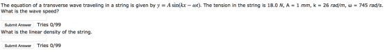 The equation of a transverse wave traveling in a string is given by y = A sin(kx-at). The tension in the string is 18.0 N, A What is the wave speed? 1 mm, k = 26 rad/m, ω 745 rad/s Submit Answer Tries 0/99 What is the linear density of the string. Submit Answer Tries 0/99