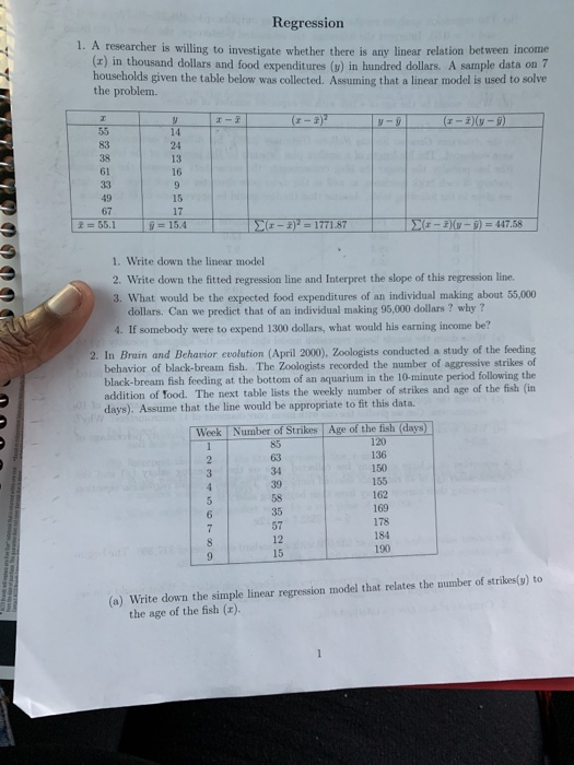 Regression 1. A researcher is willing to investigate whether there is any linear relation bet ween income (x) in thousand dollars and food expenditures (y) in hundred dollars. A sample data on 7 households given the table below was collected. Assuming that a linear model is used to solve the problem. r-3-D) r-I 83 24 13 61 15 17 1. Write down the linear model 2. Write down the fitted regression line and Interpret the slope of this regression line. 3. What would be the expected food expenditures of an individual making about 55,000 dollars. Can we predict that of an individual making 95,000 dollars? why? 4. If somebody were to expend 1300 dollars, what would his earning income be? 2. In Brain and Beharior evolution (April 2000), Zoologists conducted a study of the feeding behavior of black-bream fish. The Zoologists recorded the number of aggressive strikes of black-bream fish feeding at the bottom of an aquarium in the 10-minute period following the addition of food. The next table lists the weekly number of strikes and age of the fish (in days). Assume that the line would be appropriate to fit this data. Week Number of Strikes Age of the fish (days) 136 150 155 162 169 178 184 190 34 35 57 12 15 (a) Write down the simple linear regression model that relates the number of strikes(t) to the age of the fish (x).