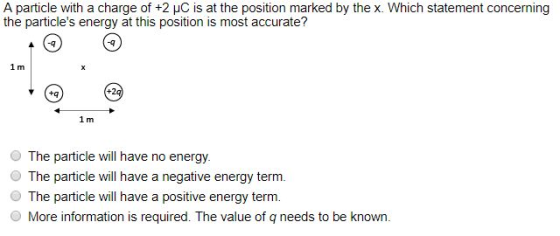 A particle with a charge of +2 ?C is at the position marked by the X. Which statement concerning the particles energy at this position is most accurate? +2q O The particle will have no energy The particle will have a negative energy term O The particle will have a positive energy term. O More information is required. The value of q needs to be known