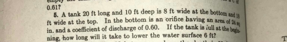 6. A tank 20 ft long and 10 ft deep is 8 ft wide at the bottom and 18 ft wide at the top. In the bottom is an orifice having