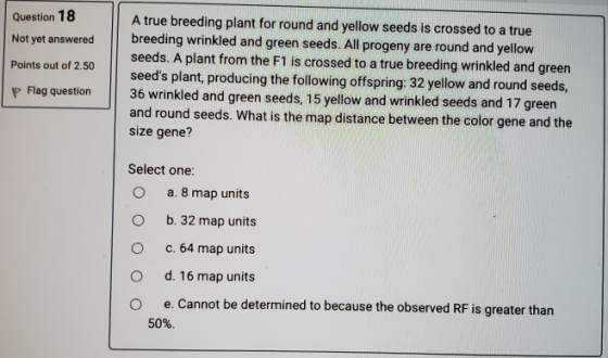 Question 18 Not yet answered Points out of 2.50 A true breeding plant for round and yellow seeds is crossed to a true breedin