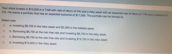 Your client invests in $10,000 in aT-bill with rate of return of 5% and a risky asset with an expected rate of return of 1196 and a variance of 496 He wants a portfolio that has an expected outcome of $11,500. The portfolio can be formed by Select one: O a. Investing $6,700 in the risky asset and $3,300 in the riskless asset. O b. Borrowing $6,700 at the risk-free rate and investing $6,700 in the risky asset Oc. Borrowing $6,700 at the risk-free rate and investing $16,700 in the risky asset. O d. Investing $10,000 in the risky asset.