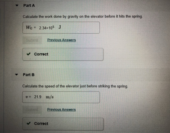 Part A Calculate the work done by gravity on the elevator before it hits the spring WG 2.34x105 J Previous Answers Correct Part B Calculate the speed of the elevator just before striking the spring. v 21.9 m/s Previous Answers Correct
