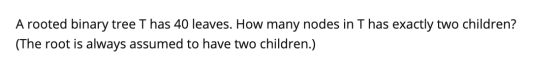 A rooted binary tree T has 40 leaves. How many nodes in Thas exactly two children? (The root is always assumed to have two ch