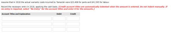 Assume that in 2018 the actual warranty costs incurred by Tamarisk were $23,408 for parts and $41,545 for labour Record the necessary entry in 2018, applying the cash basis. (Credit account titles are automatically indented when the amount is entered. Do not indent manually. If no entry is required, select No Entry for the account titles and enter 0 for the amounts.) Account Titles and Explanation Debit Credit