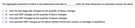 The aggregate production function is the relationship that tells us when all other influences on production remain the same A. how the real wage rate changes as the quantity of labour changes 0 B. how real GDP changes as the quantity of labour changes C. how real GDP changes as the quantity of leisure changes D. how potential GDP changes as the labour market moves from surplus or shortage to equilibrium 0