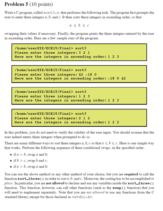 Problem 5 (10 points) Write a C program, called sort3.c, that performs the following task. The program first prompts the user to enter three integers a, b, and c. It then sorts these integers in ascending order, so that swapping their values if necessary. Finally, the program prints the three integers entered by the user in ascending order. Here are a few sample runs of the program /home/userXYZ/ECE15/Final> sort3 Please enter three integers: 3 2 1 Here are the integers in ascending order: 1 2 3 /home/userXYZ/ECE15/Final> sort3 Please enter three integers: 42 -18 0 Here are the integers in ascending order: -18 0 42 /home/userXYZ/ECE15/Final> sort3 Please enter three integers: 1 2 3 Here are the integers in ascending order: 1 2 3 /home/userXYZ/ECE15/Final> sort3 Please enter three integers: 2 1 2 Here are the integers in ascending order: 1 2 2 In this problem, you do not need to verify the validity of the user input. You should assume that the user indeed enters three integers when prompted to do so There are many different ways to sort three integers a, b, c so that a b c. Here is one simple way that works. Perform the following sequence of three conditional swaps, in the specified order if a >b, swap a and b; if b >c, swap b and c if a > b, swap a and b; You can use the above method or any other method of your choice, but you are required to call the function sort-three () in order to sort a, b, and c. Moreover, the sorting has to be accomplished in place. In particular, you are not allowed to declare and use any variables inside the sort three( function. This function, however, can call other functions (such as the swap () function) that you will need to implement separately. Note that you are not allowed to use any functions from the C standard library, except for those declared in <stdio.h>.