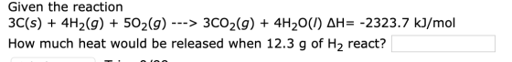 Given the reaction 3C(s)4H2(g) + 502(g) >3CO2(g) + 4H20(/) AH= -2323.7 kJ/mol How much heat would be released when 12.3 g of