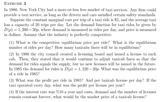 ExERCISE 3 In 1980, New York City had a more-or-less free market of taxi services. Any firm could provide a taxi service, as long as the drivers and cars satisfied certain safety standards Suppose the constant marginal cost per trip of a taxi ride is $5, and the average taxi has a capacity of 20 trips per day. Let the demand function for taxi rides be given by D(p) 1,200-20p, where demand is measured in rides per day, and price is measured in dollars. Assume that the industry is perfectly competitive. (1) What is the competitive equilibrium price per ride? What is the equilibrium number of rides per day? How many taxicabs there will be in equilibrium? (2) In 1980 the city council created a licensing board and issued a license to each cab. Then, they stated that it would continue to adjust taxicab fares so that the demand for rides equals the supply, but no new licenses will be issued in the future. In 1985 the demand for rides is D(p) 1.220-20p. What was the equilibrium price of a ride in 1985? (3) What was the profit per ride in 1985? And per taxicab license per day? If the taxi operated every day, what was the profit per license per year? (4) If the interest rate was %10 a year and costs, demand and the number of licenses remain constant forever, what would be the market price of a taxicab license?