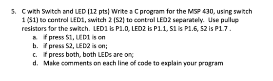 C with Switch and LED (12 pts) Write a C program for the MSP 430, using switch 1 (S1) to control LED1, switch 2 (S2) to contr