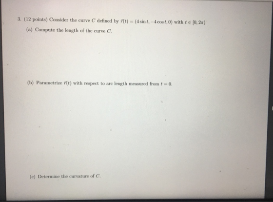 3. (12 points) Consider the curve C defined by r(t) = (4 sint, -4 cost,0) with t€ (0,2) (a) Compute the length of the curve C