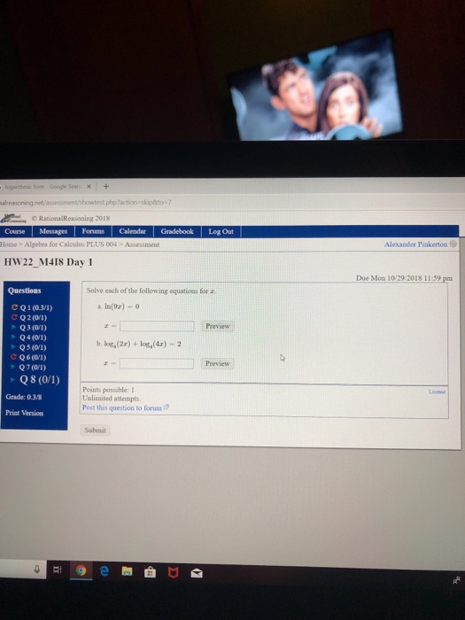 18 Course MessagesForums Calendar Gradebook Log Out Home> Algebra for Calculus PLUS 004 Assessment Alexander Pinkerto HW22_M418 Day 1 Due Moa 1029 2018 11:59 pm Questions Solve each of the following equatioes for r С Q 1 (0.3/1) a I(z) Preview b. log(2r) +log(x) 2 Q5(01) C Q6 (01) Q7 (01) Preview Q8 (0/1) Points possible: I Ualimited attempts Post this question to foram Grade: 0.3/8 Print Version Submit