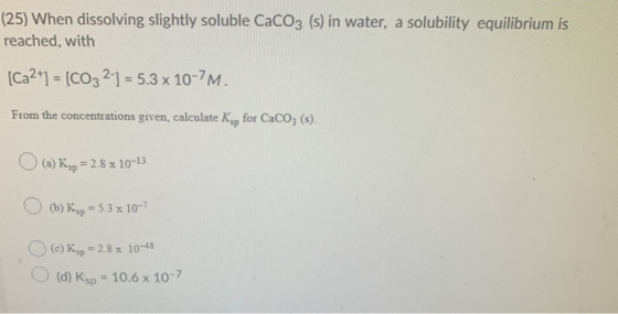 (25) When dissolving slightly soluble CaCO3 (s) in water, a solubility equilibrium is reached, with (Ca2+] = [CO3 2-1 = 5.3 x