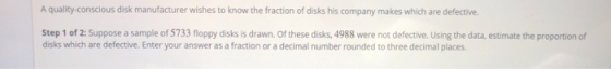 A quality-conscious disk manufacturer wishes to know the fraction of disks his company makes which are defective. Step 1 of 2