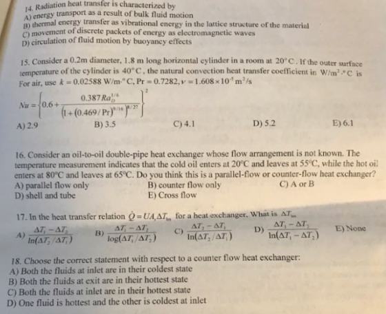 4, Radiation heat transfer is characterized by A) energy transport as a result of bulk fluid motion A) thermal energy transfer as vibrational energy in the lattice structure of the material ) movement of discrete packets of energy as electromagnetic waves D) circulation of fluid motion by buoyancy effects 15. Consider a 0.2m diameter, 1.8 rm long horizontal cylinder in a room at 20°C . If the outer surface temperature of the cylinder is 40° C, the natural convection heat transfer coefficient in W/m c is For air, use k 0.025 88 W/m1 C, Pr 0.7282, v-: 1.608 x 1 0-5 m2 /s 0.387 Ra (i+(0.469/Pr)167 A) 2.9 B) 3.5 C) 4.1 D) 5.2 E) 6.1 16. Consider an oil-to-oil double-pipe heat exchanger whose flow arrangement is not known. The temperature measurement indicates that the cold oil enters at 20°C and leaves at 55°C, while the hot oil enters at 80°C and leaves at 65°C. Do you think this is a parallel-flow or counter-flow heat exchanger? A) parallel flow only D) shell and tube C) A or B B) counter flow only E) Cross flow 17. In the heat transfer relation Q UA,ΔΙ, for a heat exchanger, What is AT- AT, AT C) D) E) None B) In(AT,/AT log(AT,/AT) 18. Choose the correct statement with respect to a counter flow heat exchanger: A) Both the fluids at inlet are in their coldest state B) Both the fluids at exit are in their hottest state C) Both the fluids at inlet are in their hottest state D) One fluid is hottest and the other is coldest at inlet