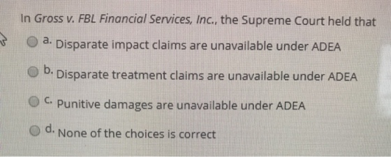In Gross v. FBL Financial Services, Inc., the Supreme Court held that a Disparate impact claims are unavailable under ADEA e) b. Disparate treatment claims are unavailable under ADEA C. Punitive damages are unavailable under ADEA d. None of the choices is correct