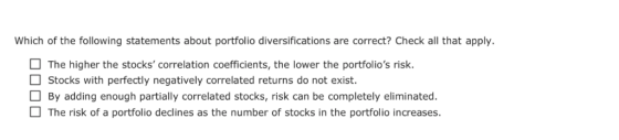 Which of the following statements about portfolio diversifications are correct? Check all that apply. The higher the stocks correlation coefficients,the lower the portfolios risk. Stocks with perfectly negatively correlated returns do not exist. By adding enough partially correlated stocks, risk can be completely eliminated The risk of a portfolio declines as the number of stocks in the portfolio increases.