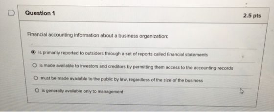 DI Question 1 2.5 pts Financial accounting information about a business organization: O is primarily reported to outsiders through a set of reports called financial statements O is made available to investors and creditors by permitting them access to the accounting records O must be made available to the public by law, regardless of the size of the business O is generally available only to management