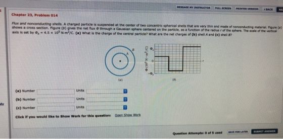 HESSAGE MY INSTRUCTOR FULL SCREEN PRINTER VERSION BACK Chapter 23, Problem 014 Flux and nonconducting shells. A charged particle is suspended at the center of two shows a cross section. Figure (b) axis is set by Φ.-4.5 × 105 NmT/C (a) What is the charge of the central particle? what are the net charges of (b) shell A and (c) shell 87 concentric spherical shells that are very thin and made of nonconducting material. Figure (o) gives the net flux·through a Gaussian sphere centered on the particle, as a function of the radius rof the sphere. sale of re vert (a) Number (b) Number (e) Number Click if you would like to Show Work for this question: Units Units Units dy Open Show Work Question Attempts: 0 of S used BAVE FOR LATER SUBHIY ANSWER