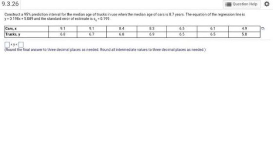Question Help 9.3.26 Construct a 95% prediction interval for the medan age of trucks in use when the median age of cars is 8.7 years. The equation of the regression line is 0198x 5089 and the standard ernor of estimate is Cars, x Trucks, y 0.199. 9.1 8.3 6.5 6.5 6.1 65 58 6 8 Round the final answer to three decimal places as needed. Round all intermediste values to three decimal places as needed.)