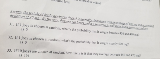 ciston IC terval to widen? liuence level Assume the wei ght of koala newborns (ioeys) is normally distributed with an average of 500 mg and a standard eviation of 40 mg. By the way they are not bears and its incorrect to call them koala bears (see below). 31. If 1 joey is chosen at random, whats the probability that it weighs between 450 and 470 mg? 32. If 1 joey is chosen at random, whats the probability that it weighs exactly 500 mg? a) 0 33. If 10 joeys are chosen at random, how likely is it that they average between 450 and 470 mg? a)1%