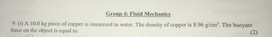 Group 4: Fluid Mechanics 9. (i) A 10.0 kg piece of copper is immersed in water. The density of copper is 8.96 g/cm². The buoy