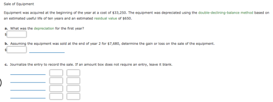 Sale of Equipment Equipment was acquired at the beginning of the year at a cost of $33,250. The equipment was depreciated using the double-declining-balance method based orn an estimated useful life of ten years and an estimated residual value of $650. a. What was the depreciation for the first year? b. Assuming the equipment was sold at the end of year 2 for $7,680, determine the gain or loss on the sale of the equipment. c. Journalize the entry to record the sale. If an amount box does not require an entry, leave it blank.