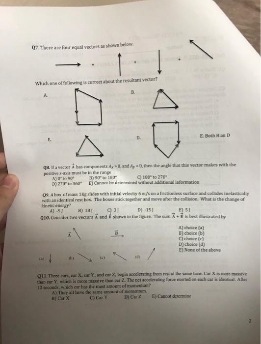 Q7. There are four equal vectors as shown below Which one of following is correct about the resultant vector? B. A. D. E. Both B an D 08. fa vector A bas components Av -0 and Ay c0 thes the angle that this vector makes with che positive x-axis must be in the range A) 0P to 90 B)90 to 180 D) 270° to 360 E) Cannot be determined without additional information C) 180° to 270 09. A box of mass 1 Kg slides with initial velocity 6 m/s on a frictionless surface and collides inelastically with an identical rest box. The boxes stick together and move after the collision. What is the change of kinetic energy? A) .9B) 18 D) -15) E) 51 Q10. Consider two vectors A and B shown in the figure. The sum A+ is best illustrated by A) chcice (a B) choice (b) C) choice (c) D) choice (d) E) None of the above thj id) 011. Three cars, car X, car Y, and car Z, begin accelerating from rest at the same than car Y, which is more massive than car Z. The net accelerating force exerted on each car is identical. After 10 secoads, which car has the most amount of momentun? A) They all have the same amount of momentum. B) Car X C) Car Y D) Car Z E) Cannot determine