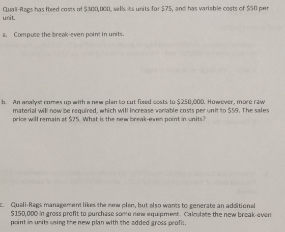 Quali-Rags has fixed costs of $300,000, sells its units for $75, and has variable costs of $50 per unit. Compute the break-even point in units. a. An analyst comes up with a new plan to cut fixed costs to $250,000. However, more raw material will now be required, which will increase variable costs per unit to $59. The sales price will remain at $75. What is the new break-even point in units b. c. Quali-Rags management likes the new plan, but also wants to generate an additional $150,000 in gross profit to purchase some new equipment. Calculate the new break-even point in units using the new plan with the added gross profit.