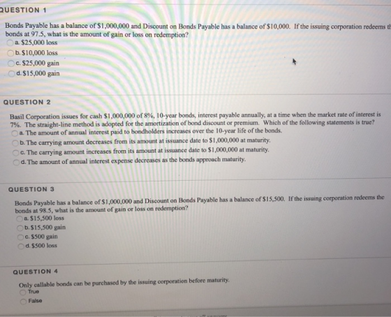 QUESTION 1 Bonds Payable has a balance of $1,000,000 and Discount on Bonds Payable has a balance of $10,000. If the issuing corporation redeems t bonds at 97.5, what is the amount of gain or loss on redemption? a $25,000 loss b. $ 10,000 loss .$25,000 gain Od.$15,000 gain QUESTION 2 Basil Corporation issues for cash $1,000,000 of 8%, 10-year bonds, interest payable annually, at a time when the miarket rate ofinterest is 7% The straight-line method is adopted for the amortization of bond discount or premium, which of the following statements is true? Oa. The amount of annual interest paid to bondholders increases over the 10-year life of the bonds. b. The carrying amount decreases from its amount at issuance date to $1,000,000 at maturity C. The carrying amount increases from its amount at issuance date to $1,000,000 at maturity. d.The amount of annual interest expense decreases as the bonds approach maturity. QUESTION 3 Bonds Payable has a balance of $1,000,0 and iscon on Bonds Payable has a balance of s15,.0 f the isuing corporation redeems the bonds at 98.5, what is the amount of gain or loss on redemption? a. $15,500 loss Ob.$15,500 gain Oc. $500 gain d.$500 loss QUESTION 4 Only callable bonds can be purchased by the issuing corporation before maturity True False