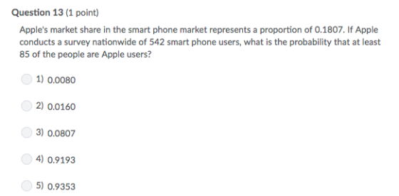 Question 13 (1 point) Apples market share in the smart phone market represents a proportion of 0.1807. If Apple conducts a survey nationwide of 542 smart phone users, what is the probability that at least 85 of the people are Apple users? 1) 0.0080 2) 0.0160 3)0.0807 ) 0.9193 5) 0.9353