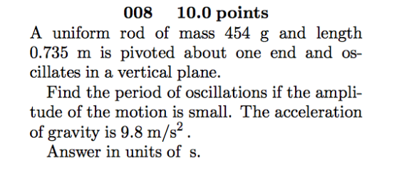 008 10.0 points A uniform rod of mass 4 g and length 0.735 m is pivoted about one end and os- cillates in a vertical plane. Find the period of oscillations if the ampli tude of the motion is small. The acceleration of gravity is 9.8 m/s Answer in units of s